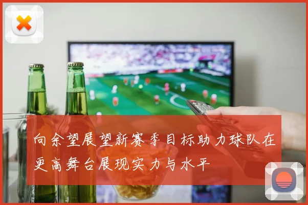 向余望展望新赛季目标助力球队在更高舞台展现实力与水平