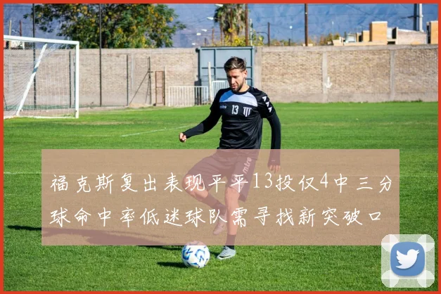 福克斯复出表现平平13投仅4中三分球命中率低迷球队需寻找新突破口
