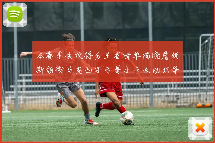 本赛季快攻得分王者榜单揭晓詹姆斯领衔马克西字母哥小卡米切尔争辉