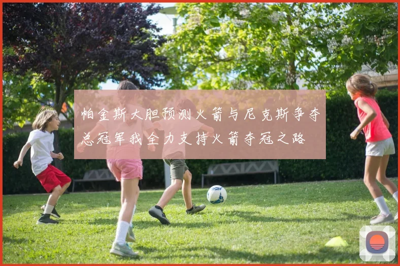 帕金斯大胆预测火箭与尼克斯争夺总冠军我全力支持火箭夺冠之路