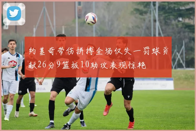 约基奇带伤拼搏全场仅失一罚球贡献26分9篮板10助攻表现惊艳