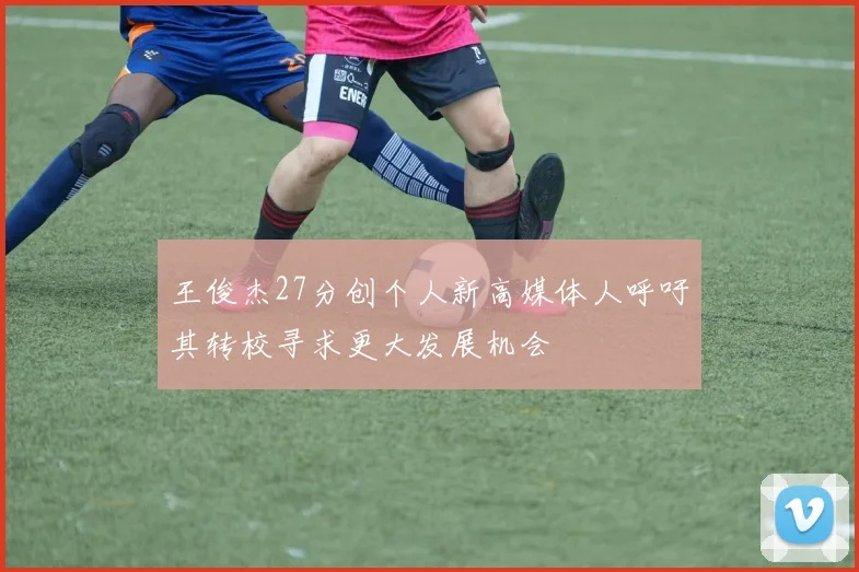 王俊杰27分创个人新高媒体人呼吁其转校寻求更大发展机会