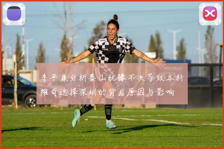 李平康分析泰山犹豫不决导致本科维奇选择深圳的背后原因与影响