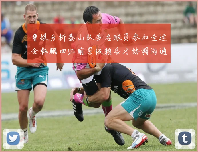 鲁媒分析泰山队多名球员参加全运会韩鹏回归前景依赖各方协调沟通