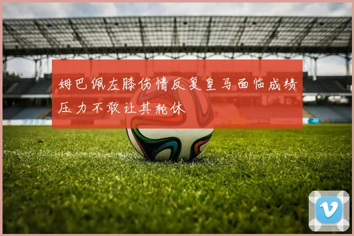 姆巴佩左膝伤情反复皇马面临成绩压力不敢让其轮休