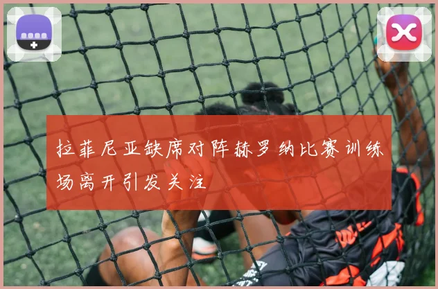 拉菲尼亚缺席对阵赫罗纳比赛训练场离开引发关注