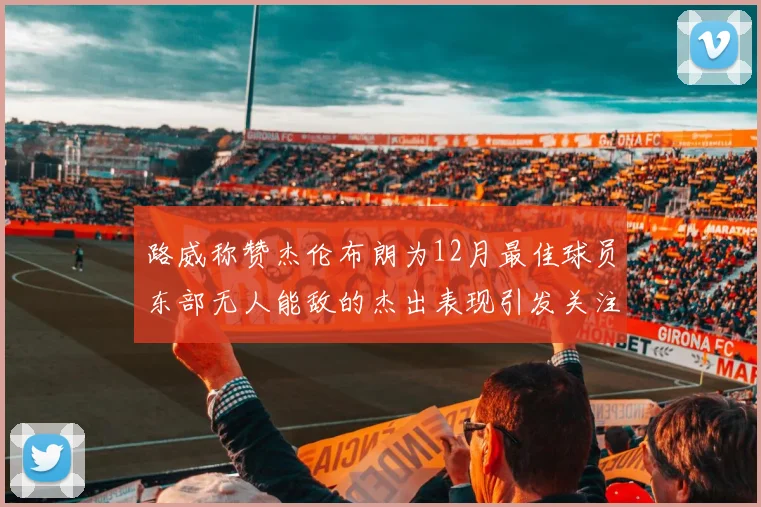 路威称赞杰伦布朗为12月最佳球员东部无人能敌的杰出表现引发关注