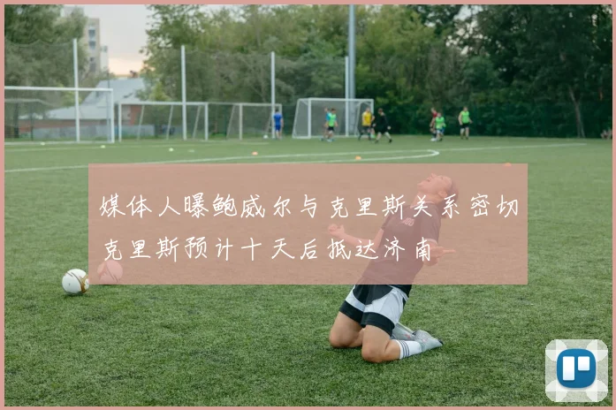 媒体人曝鲍威尔与克里斯关系密切克里斯预计十天后抵达济南