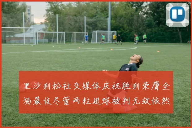 里沙利松社交媒体庆祝胜利荣膺全场最佳尽管两粒进球被判无效依然贡献助攻