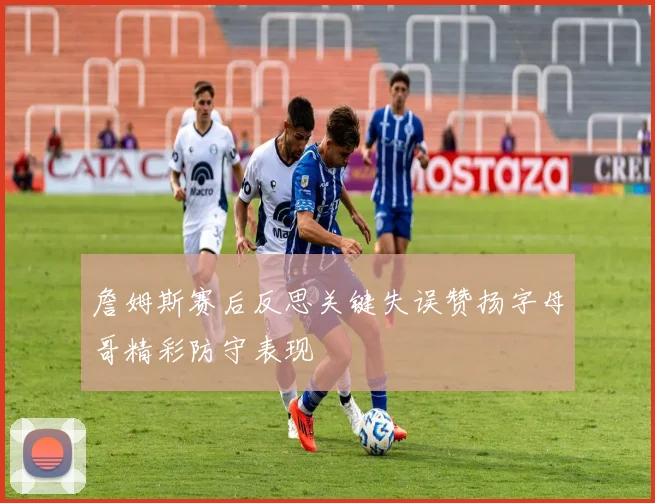 詹姆斯赛后反思关键失误赞扬字母哥精彩防守表现