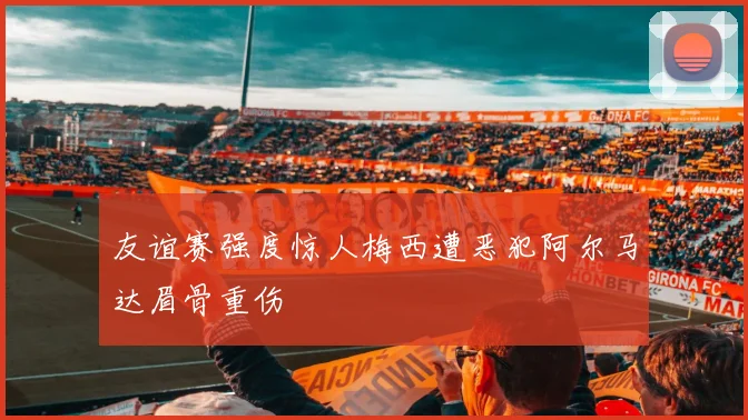 友谊赛强度惊人梅西遭恶犯阿尔马达眉骨重伤