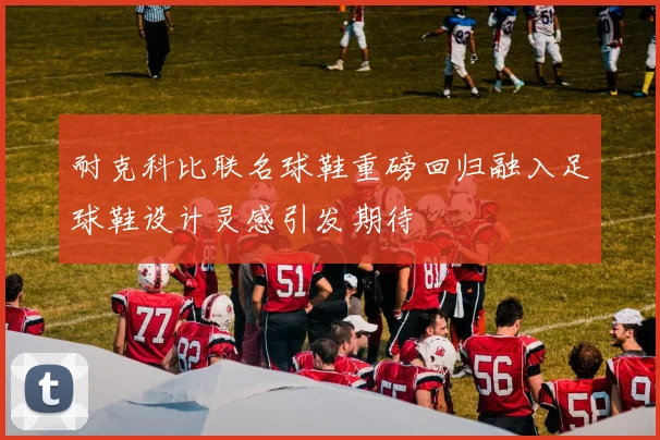 耐克科比联名球鞋重磅回归融入足球鞋设计灵感引发期待