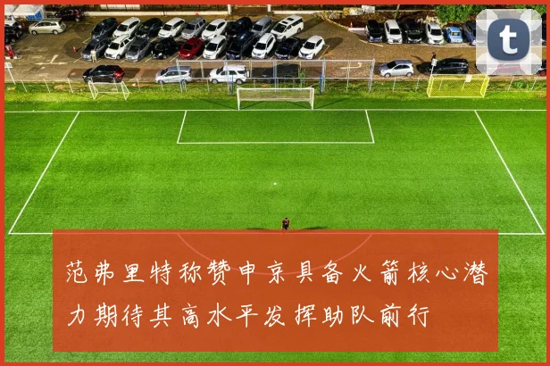 范弗里特称赞申京具备火箭核心潜力期待其高水平发挥助队前行