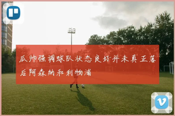 瓜帅强调球队状态良好并未真正落后阿森纳和利物浦
