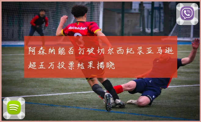 阿森纳能否打破切尔西纪录亚马逊超五万投票结果揭晓