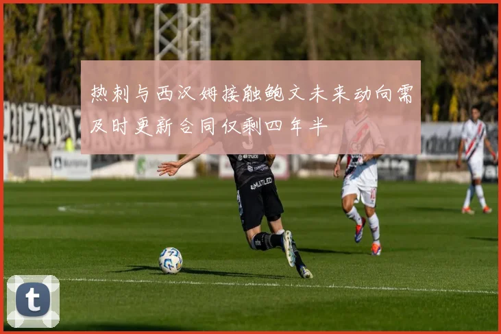 热刺与西汉姆接触鲍文未来动向需及时更新合同仅剩四年半