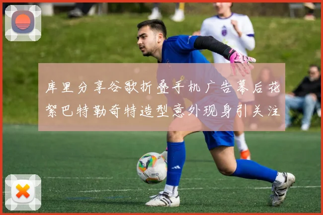 库里分享谷歌折叠手机广告幕后花絮巴特勒奇特造型意外现身引关注