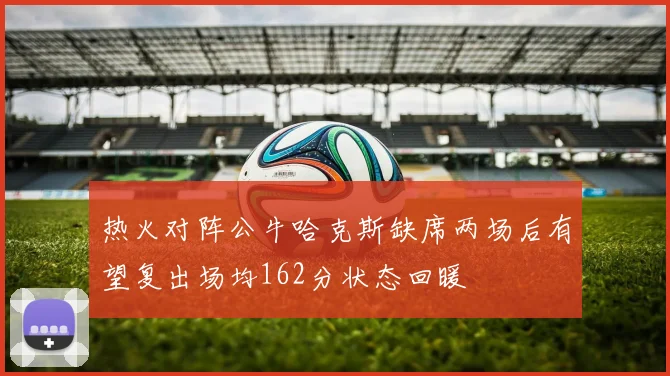 热火对阵公牛哈克斯缺席两场后有望复出场均162分状态回暖