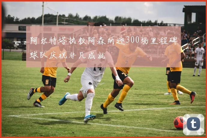 阿尔特塔执教阿森纳迎300场里程碑球队庆祝非凡成就
