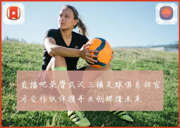 直播吧荣膺武汉三镇足球俱乐部官方合作伙伴携手共创辉煌未来