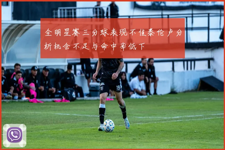 全明星赛三分球表现不佳泰伦卢分析机会不足与命中率低下