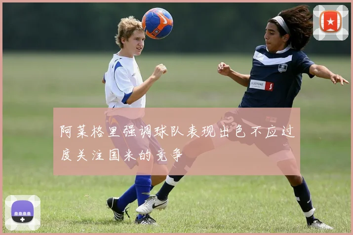 阿莱格里强调球队表现出色不应过度关注国米的竞争