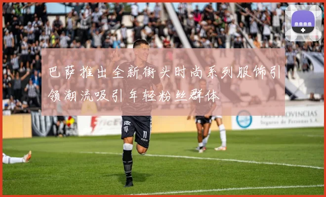 巴萨推出全新街头时尚系列服饰引领潮流吸引年轻粉丝群体