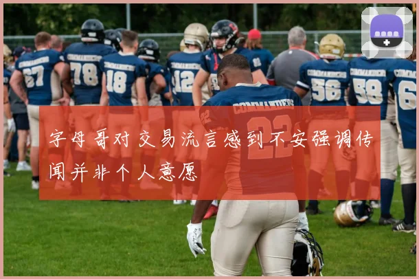 字母哥对交易流言感到不安强调传闻并非个人意愿