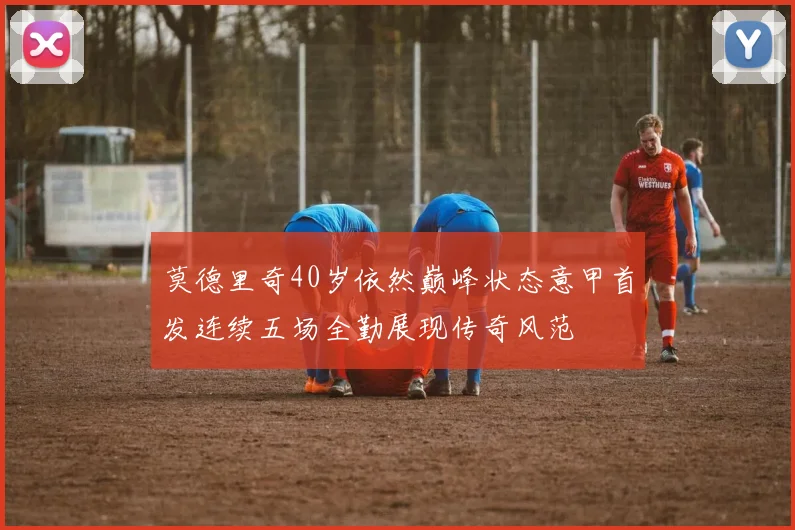 莫德里奇40岁依然巅峰状态意甲首发连续五场全勤展现传奇风范
