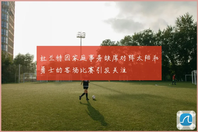 杜兰特因家庭事务缺席对阵太阳和勇士的客场比赛引发关注