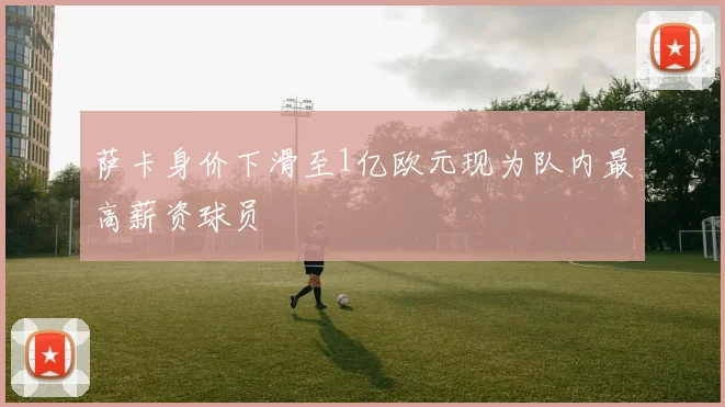 萨卡身价下滑至1亿欧元现为队内最高薪资球员