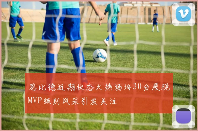 恩比德近期状态火热场均30分展现MVP级别风采引发关注