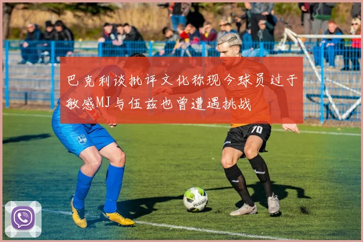巴克利谈批评文化称现今球员过于敏感MJ与伍兹也曾遭遇挑战