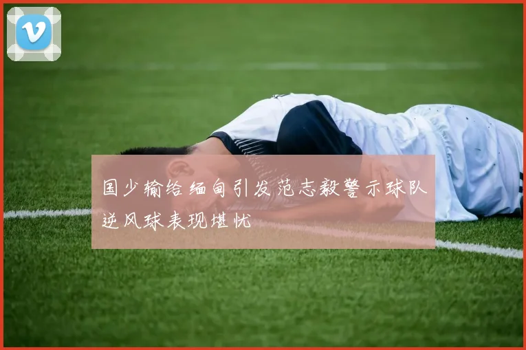 国少输给缅甸引发范志毅警示球队逆风球表现堪忧