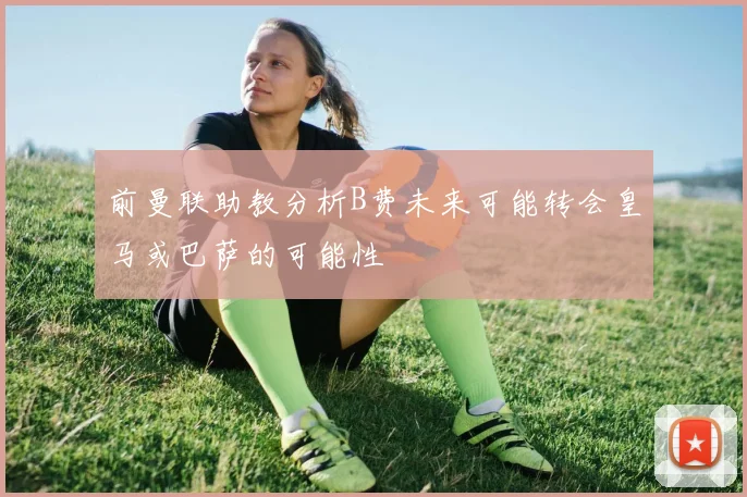 前曼联助教分析B费未来可能转会皇马或巴萨的可能性